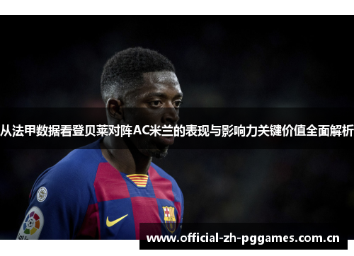从法甲数据看登贝莱对阵AC米兰的表现与影响力关键价值全面解析