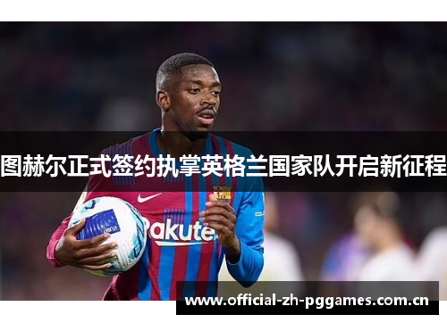图赫尔正式签约执掌英格兰国家队开启新征程