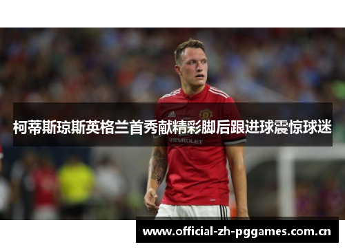 柯蒂斯琼斯英格兰首秀献精彩脚后跟进球震惊球迷 柯蒂斯琼斯英格兰首秀献精彩脚后跟进球震惊球迷